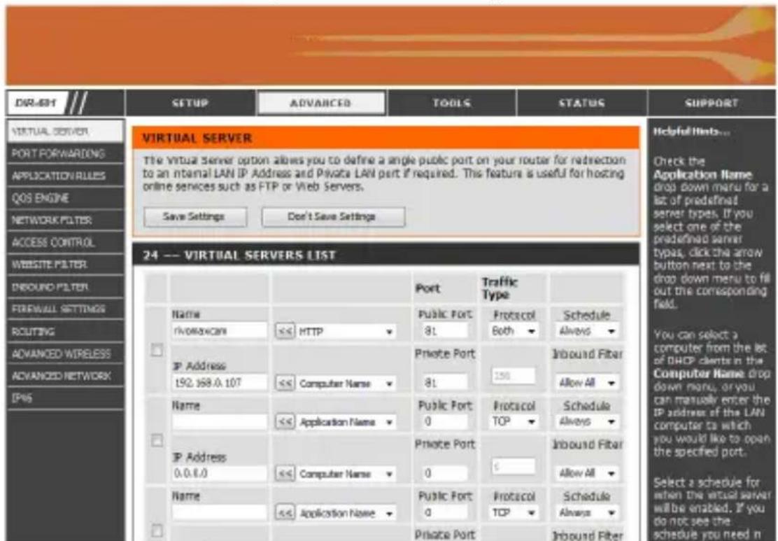 DIR-691 SETUP ADVANCED TOOLS STATUS SUPPORT VIRTUAL SERVER PORT FORWARDING APPLICATION VALUES QOS ENGINE NETWORK FILTER ACCESS CONTROL WEBSITE FILTER INBOUND FILTER FORWALL SETTINGS ROUTING ADVANCED WIRELESS ADVANCED NETWORK IP45 VIRTUAL SERVER The Virtual Server option allows you to define a single public port on your router for redirection to an internal LAN IP Address and Private LAN port if required. This feature is useful for hosting online services such as FTP or Web Servers. Save Settings Don't Save Settings 24 -- VIRTUAL SERVERS LIST Name rivowavcom HTTP Private Port 81 Protocol Both Schedule Always IP Address 192.168.0.107 Computer Name 81 Inbound Fiber Allow All Name << Application Name Public Port 0 Protocol TOP Schedule Always IP Address 0.0.0.0 Computer Name Private Port 0 Inbound Fiber Allow All Name << Application Name Public Port 0 Protocol TOP Schedule Always Private Port Inbound Fiber Helpful Hints... Check the Application Name drop down menu for a list of predefined server types. If you select one of the predefined server types, click the arrow button next to the drop down menu to fill out the corresponding field. You can select a computer from the list of DHCP clients in the Computer Name drop down menu, or you can manually enter the IP address of the LAN computer to which you would like to open the specified port. Select a schedule for when the virtual server will be enabled. If you do not see the schedule you need n