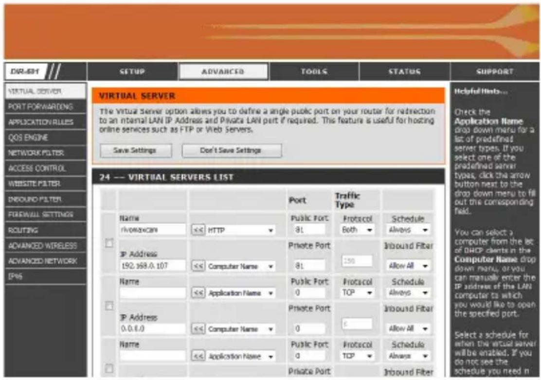 DIR-691 SETUP ADVANCED TOOLS STATUS SUPPORT VIRTUAL SERVER PORT FORWARDING APPLICATION RULES QOS ENGINE NETWORK FILTER ACCESS CONTROL WEBSITE FILTER INBOUND FILTER FOREWALL SETTINGS ROUTING ADVANCED WIRELESS ADVANCED NETWORK IP45 VIRTUAL SERVER The Virtual Server option allows you to define a single public port on your router for redirection to an internal LAN IP Address and Private LAN port if required. This feature is useful for hosting online services such as FTP or Web Servers. Save Settings Don't Save Settings 24 --- VIRTUAL SERVERS LIST Name rivomoxcan <<< HTTP Private Port 81 Inbound Fiber Allow All Name <<< Application Name Private Port 0 Protocol TCP Schedule Always Inbound Fiber Allow All IP Address 0.0.0.0 <<< Computer Name Private Port 0 Inbound Fiber Select a schedule for when the virtual server will be enabled. If you do not see the schedule you need n Private Port