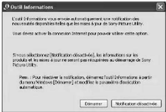 Outil Informations L'outil Informations vous envoie automatiquement une notification des nouveurés disponibles telles que les mises à jour de Sony Picture Utility. Vous devez activer la connexion Internet pour pouvoir utiliser cette option. Si vous sélectionnez [Notification désactivée], les informations sur les produits et les mises à jour ne seront pas récupérées au démarrage de Sony Picture Utility. Rem: ! Pour réactiver la notification, démarrez l'outil Informations à partir du menu Windows [Démarrer] et modifiez le parafètre d'assécution autometique. Démarrer Notification désactivée