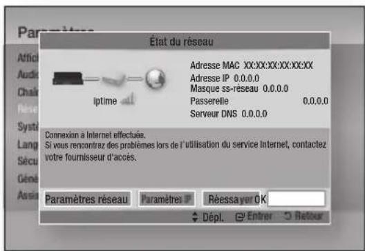 État du réseau Adresse MAC XX:XX:XX:XX:XX:XX Adresse IP 0.0.0.0 Masque ss-réseau 0.0.0.0 Passerelle 0.0.0.0 Serveur DNS 0.0.0.0 Connexion à Internet effectuée. Si vous renconfrez des problèmes lors de l'utilisation du service Internet, contactez votre fournisseur d'accès. Paramètres réseau Paramètres P Réessayer OK Dépl. Entrer Retour