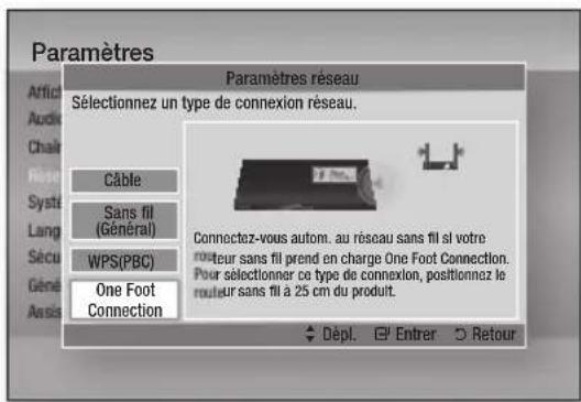 Paramètres Paramètres réseau Sélectionnez un type de connexion réseau. Câble Sans fil (Général) WPS(PBC) One Foot Connection Connectez-vous autom. au réseau sans fil si votre routeur sans fil prend en charge One Foot Connection. Pour sélectionner ce type de connexion, positionnez le routeur sans fil à 25 cm du produit. Dépl. Entrer Retour