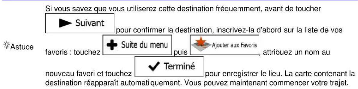 Si vous savez que vous utiliserez cette destination fréquemment, avant de toucher ► Suivant pour confirmer la destination, inscrivez-la d'abord sur la liste de vos favoris : touchez + Suite du menu puis Ajouter aux Favoris attribuez un nom au nouveau favori et touchez ✓ Terminé pour enregistrer le lieu. La carte contenant la destination réapparaît automatiquement. Vous pouvez maintenant commencer votre trajet.