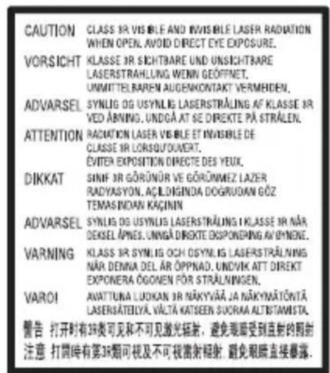 CAUTION CLASS 3R VISIBLE AND INVISIBLE LASER RADIATION WHEN OPEN. AVOID DIRECT EYE EXPOSURE. VORSICHT KLASSE 3R SICHTBARE UND UNSICHTBARE LASERSTRAHLUNG WENN GEÖFFNET. UNMITTELBAREN AUGENKONTAKT VERMEHDEN. ADVARSEL SYNLOG OG USYNLIG LASERSTRÄLING AF KLASSE 3R VED ABNING. UNDGÄ AT SE DIREKTE PÄ STRÄLEN. ATTENTION RADIATION LASER VISIBLE ET INVISIBLE DE CLASSE 3R LORSOUPOVERT. ÉVITER EXPOSITION DIRECTE DES YEUX. DIKKAT SINIF 3R GÖRÜNÜR VE GÖRÜNMEZ LAZER RADYASYON. AÇILDINGDA DOGRUDAN GÖZ TEMASINDAN KAÇINN ADVARSEL SYNLOG OG USYNLIS LASERSTRÄLING I KLASSE 3R NÄR DEKSEL APNES. UNMGÄ DIREKTE ESPONERING AVIYNELE. VARNING KLAS 3R SYNLOG OCH OSYNLIG LASERSTRÄLING NÄR DENNA DEL ÄR ÖPPNAD. UNDVIK ATT DIRECT EXPONERA ÖGOMEN FÖR STRÄLNINGEN. VAROI AVATTUNA LUOKAN 3R NÄKYVÄÄ JA NÄKYMÄTÖNTÄ LASERSÄTELYÄ. VÄLTÄ KATSEEN SVORAA ALTISTAMISTA. 警告 打开时有3R类可见和不可见激光辐射,避免眼眶受到直射的照射 注意 打同时有第3R類可视及不可視留射辐射 避免眼眶直接暴露.