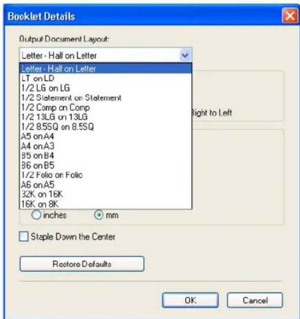 Booklet Details Output Document Layout: Letter - Hall on Letter Letter - Half on Letter LT on LD 1/2 LG on LG 1/2 Statement on Statement 1/2 Comp on Comp 1/2 13LG on 13LG 1/2 8.5SQ on 8.5SQ A5 on A4 A4 on A3 B5 on B4 B6 on B5 1/2 Folio on Folio A6 on A5 32K on 16K 16K on 8K ○ inches ○ mm □ Staple Down the Center Restore Defaults OK Cancel