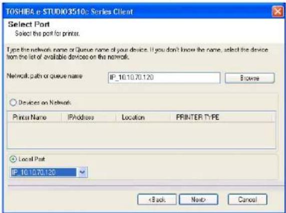 TOSHIBA e-STUDIO3510: Series Client Select Port Select the port for printer. Type the network name or Queue name of your device. If you don't know the name, select the device from the list of available devices on the network. Network path or queue name: IP_10.10.70.120 Browse Devices on Network Printer Name IPAddress Location PRINTER TYPE Local Port IP_10.10.70.120 < Back Next> Cancel