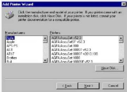 Add Printer Wizard Click the manufacturer and model of your printer. If your printer came with an installation disk, click Have Disk. If your printer is not listed, consult your printer documentation for a compatible printer. Manufacturers Apple AP5-PS AST AT&T Brother Full Printers: AGFA/AccuSet v52.3 AGFA/AccuSetSF v52.3 AGFA/AccuSet 800 AGFA/AccuSet 800SF v52.3 AGFA/AccuSet 800SF v2013.108 AGFA/AccuSet 1000 AGFA/AccuSet 1000SF v52.3 Have Disk... < Back Next > Cancel