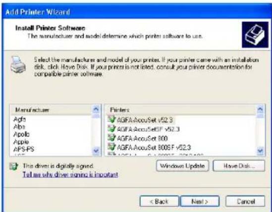 Add Printer Wizard Install Printer Software The manufacturer and model determine which printer software to use. Select the manufacturer and model of your printers. If your printer came with an installation disk, click Have Disk. If your printer is not listed, consult your printer documentation for compatible printer software. Manufacturer Agfa Abs Apollo Apple APS-PS Printers AGFA-AcouSet v52.3 AGFA-AcouSetSF v52.3 AGFA-AcouSet 800 AGFA-AcouSet 800S F v52.3 This driver is digitally signed. Tell me why driver signing is important Windows Update Have Disk... < Back Next > Cancel