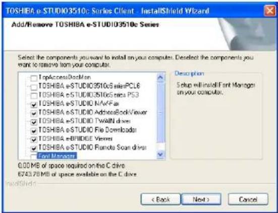 TOSHIBA e-STUDIO3510c Series Client - InstallShield Wizard Add/Remove TOSHIBA e-STUDIO3510c Series Select the components you want to install on your computer. Deselect the components you want to remove from your computer. TopAccessDockMon TOSHIBA e-STUDIO3510c SeriesPCLE6 TOSHIBA e-STUDIO3510c Series PS3 TOSHIBA e-STUDIO NAVFAR TOSHIBA e-STUDIO AddressBookViewer TOSHIBA e-STUDIO Twain drivers TOSHIBA e-STUDIO File Downloader TOSHIBA e-BRIDGE Viewer TOSHIBA e-STUDIO Remote Scan driver Foot Manager Description 5 steps will install Font Manager on your computer. 0.00 MB of space required on the C drive 6743.78 MB of space available on the C drive Back Next > Cancel