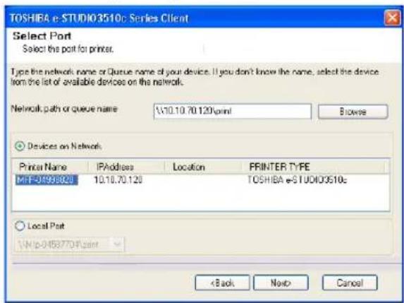 TOSHIRA e-STUDIO3510c Series Client Select Port Select the port for printer. Type the network name or Queue name of your device. If you don't know the name, select the device from the list of available devices on the network. Network path or queue name: \\10.10.70.120\point Browse Devices on Network Printer Name IPAddress Location FRINTER TYPE MIF-0498801 10.10.70.120 TOSHIRA e-STUDIO3510c Local Port \\http://637704.pmt < Back Next> Cancel