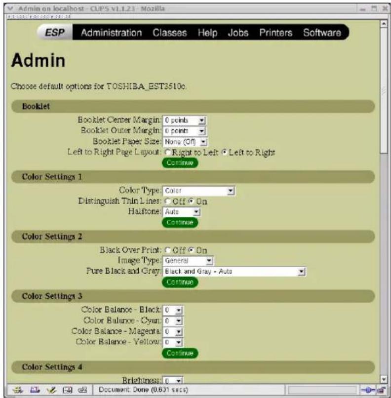 Admin on localhost - CUPS V1.123 - Mozilla ESP Administration Classes Help Jobs Printers Software Admin Choose default options for TOSHIBA_EST2510c. Booklet Booklet Center Margin: 0 points Booklet Outer Margin: 0 points Booklet Paper Size: None (Off) Left to Right Page Layout: Right to Left Left to Right Continue Color Settings 1 Color Type: Color Distinguish Thin Lines: Off On Halftone: Auto Continue Color Settings 2 Black Over Print: Off On Image Type: General Pure Black and Gray: Black and Gray - Auto Continue Color Settings 3 Color Balance - Black: 0 Color Balance - Cyan: 0 Color Balance - Magenta: 0 Color Balance - Yellow: 0 Continue Color Settings 4 Brightness: 0 Document: Done (0.631 secs)