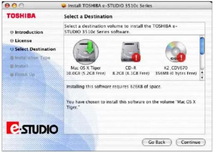 TOSHIBA Select a Destination Select a destination volume to install the TOSHIBA e- STUDIO 3510c Series software. Introduction License Select Destination Installation Type Install Finish Up Mac OS X Tiger 10.0GB (5.2GB Free) CD-R 8.2GB (8.1GB Free) K2_CDV670 356MB (0 bytes Free) Installing this software requires 826KB of space. You have chosen to install this software on the volume "Mac OS X Tiger." Go Back Continue