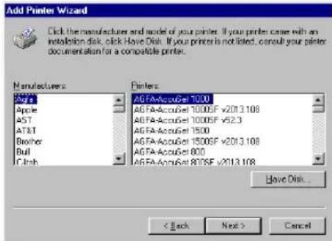 Add Printer Wizard Click the manufacturer and model of your printer. If your printer came with an installation disk, click Have Disk. If your printer is not listed, consult your printer documentation for a compatible printer. Manufacturers Apple AST AT&T Brother Bull Clash Printers: AGFA-AccuGet 1000 AGFA-AccuGet 1000SF v2013.108 AGFA-AccuGet 1000SF v52.3 AGFA-AccuGet 1500 AGFA-AccuGet 1500SF v2013.108 AGFA-AccuGet 800 AGFA-AccuGet 800SF v2013.108 Have Disk... < Back Next > Cancel