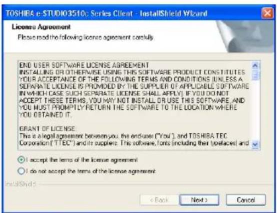 TOSHIBA e-STUDIO3510: Series Client - InstallShield Wizard License Agreement Please read the following license agreement corefully END USER SOFTWARE LICENSE AGREEMENT INSTALLING OR OTHERWISE USING THIS SOFTWARE PRODUCT CONSTITUTES YOUR ACCEPTANCE OF THE FOLLOWING TERMS AND CONDITIONS (UNLESS A SEPARATE LICENSE IS PROMOVED BY THE SUPPLIER OF APPLICABLE SOFTWARE IN WHICH CASE SUCH SEPARATE LICENSE SHALL APPLY). IF YOU DO NOT ACCEPT THESE TERMS, YOU MAY NOT INSTALL OR USE THIS SOFTWARE AND YOU MUST PROMPTLY RETURN THE SOFTWARE TO THE LOCATION WHERE YOU OBTAINED IT. GRANT OF LICENSE This is a legal agreement between you the enduser ("You"), and TOSHIBA TEC Corporation ("TTEC") and its suppliers. This software, fonts (including their type) placed and ○ I accept the items of the license agreement ○ I do not accept the items of the license agreement. InstallShield: < Back Next > Cancel