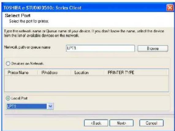 TOSHIBA e-STUDIO3510c Series Client Select Port Select the port for printer. Type the network name or Queue name of your device. If you don't know the name, select the device from the list of available devices on the network. Network path or queue name LPT1 Browse Devices on Network Printer Name IPAddress Location PRINTER TYPE Local Port LPT1 < Back Next> Cancel