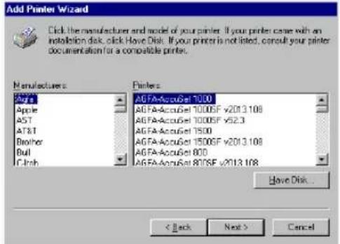 Add Printer Wizard Click the manufacturer and model of your printer. If your printer came with an installation disk, click Have Disk. If your printer is not listed, consult your printer documentation for a compatible printer. Manufacturers Agfa Apple AST AT&T Brother Bull Cinch Printers AGFA-AccuGet 1000 AGFA-AccuGet 1000SF v2013.108 AGFA-AccuGet 1000SF v52.3 AGFA-AccuGet 1500 AGFA-AccuGet 1500SF v2013.108 AGFA-AccuGet 800 AGFA-AccuGet 807SF v2013.108 Have Disk... < Back Next > Cancel