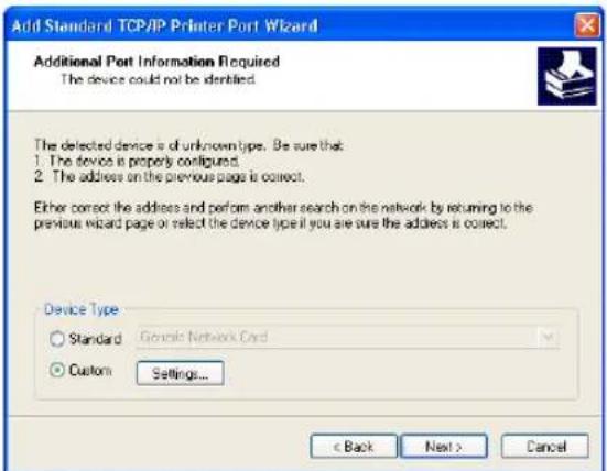 Add Standard TCP/IP Printer Port Wizard Additional Port Information Required The device could not be identified. The detected device is of unknown type. Be sure that: 1. The device is properly configured. 2. The address on the previous page is correct. Either correct the address and perform another search on the network by returning to the previous wizard page or select the device type if you are sure the address is correct. Device Type Standard Generic Network Card Custom Settings... < Back Next > Cancel