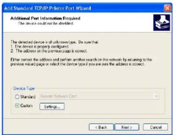 Add Standard TCP/IP Printer Port Wizard Additional Port Information Required The device could not be identified. The detected device is of unknown type. Be sure that: 1. The device is properly configured. 2. The address on the previous page is correct. Either correct the address and perform another search on the network by returning to the previous wizard page or select the device type if you are sure the address is correct. Device Type Standard Genetic Network Cord Custom Settings... < Back Next > Cancel