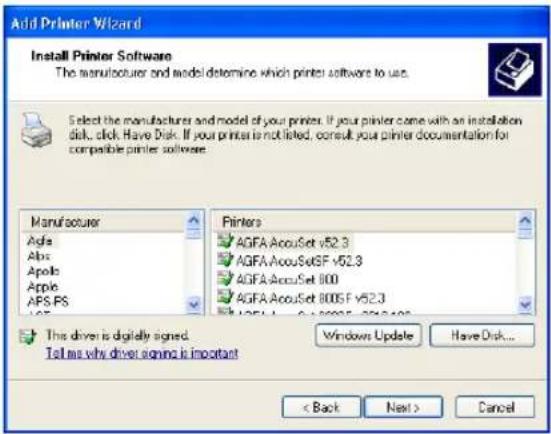Add Printer Wizard Install Printer Software The manufacturer and model determine which printer software to use. Select the manufacturer and model of your printers. If your printer come with an installation disk, click Have Disk. If your printer is not listed, consult your printer documentation for compatible printer software. Manufacturer Agfa Abs Apolis Apple AFS.PS Printers AGFA AccuSet v52.3 AGFA AccuSet GF v52.3 AGFA AccuSet 800 AGFA AccuSet 8005 F v52.3 This driver is digitally signed. Tell me why driver signing is important Windows Update Have Disk... < Back Next > Cancel