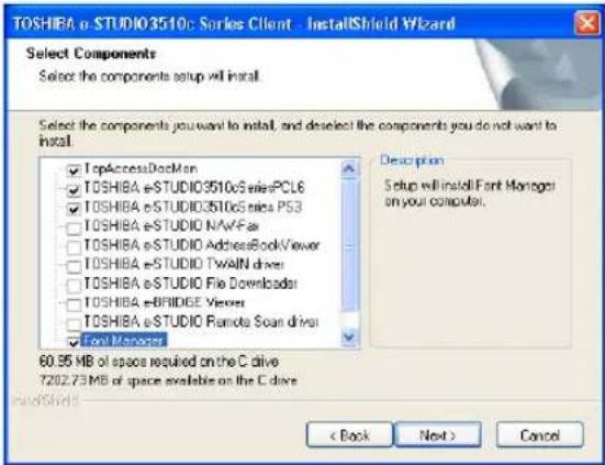 TOSHIEA e-STUDIO3510c Series Client - InstallShield Wizard Select Components Select the components setup will install. Select the components you want to install, and deselect the components you do not want to install. TopAccessDocMan TOSHIBA e-STUDIO3510c SeriesPCLE6 TOSHIBA e-STUDIO3510c Series PS3 TOSHIBA e-STUDIO NAVFAR TOSHIBA e-STUDIO AddressBookViewer TOSHIBA e-STUDIO TwAIN driver TOSHIBA e-STUDIO File Downloader TOSHIBA e-BRIDGE Viewer TOSHIBA e-STUDIO Remote Scan driver Foot Manager Description Setup will install Font Manager on your computer. 60.95 MB of space required on the C drive 7202.73 MB of space available on the C drive < Back Next > Cancel