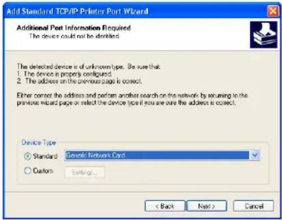 Add Standard TCP/IP Printer Port Wizard Additional Port Information Required The device could not be identified. The detected device is of unknown type. Be sure that: 1. The device is properly configured. 2. The address on the previous page is correct. Either correct the address and perform another search on the network by returning to the previous wizard page or select the device type if you are sure the address is correct. Device Type Standard Generic Network Card Custom Settings... < Back Next > Cancel