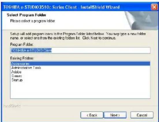 TOSHRA e-STUDIO3510: Series Client - InstallShield Wizard Select Program Folder Please select a program folder. Setup will add program icons to the Program Folder listed below. You may type a new folder name, or select one from the existing folder list. Click Next to continue. Program Folder: TOSHRA e-STUDIO Client Existing Folder: Accessories Administrative Tools Adobe Games Startup < Back Next > Cancel
