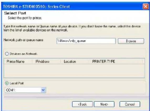 TOSHIRA e-STUDIO3510: Series Client Select Port Select the port for printer. Type this network name or Queue name of your device. If you don't know the name, select the device from the list of available devices on the network. Network path or queue name:\Windows\info_queue Browse Devices on Network Printer Name IPAddress Lamb Location PPRINTER TYPE Local Port COM1: < Back Next> Cancel