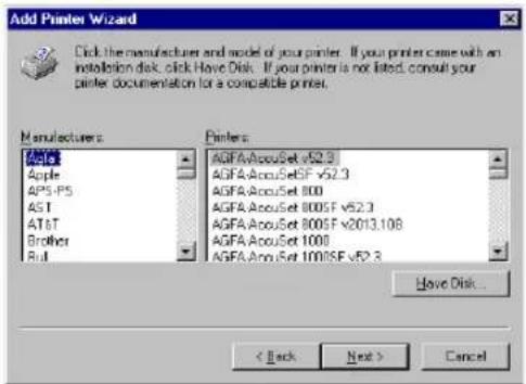 Add Printer Wizard Click the manufacturer and model of your printer. If your printer came with an installation disk, click Have Disk. If your printer is not listed, consult your printer documentation for a compatible printer. Manufacturers: Apple AP5-PS AST AT&T Brother Rut Printers: AGFA/AccuSet v52.3 AGFA/AccuSetSF v52.3 AGFA/AccuSet 800 AGFA/AccuSet 800SF v52.3 AGFA/AccuSet 800SF v2013.108 AGFA/AccuSet 1000 AGFA/AccuSet 1000SF v52.3 Have Disk... < Back Next > Cancel