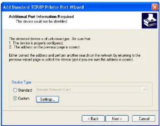 Add Standard TCP/IP Printer Port Wizard Additional Port Information Required The device could not be identified The detected device is of unknown type. Be sure that: 1. The device is properly configured. 2. The address on the previous page is correct. Either correct the address and perform another search on the network by returning to the previous wizard page or select the device type if you are sure the address is correct. Device Type Standard Genetic Network Card Custom Settings... < Back Next > Cancel