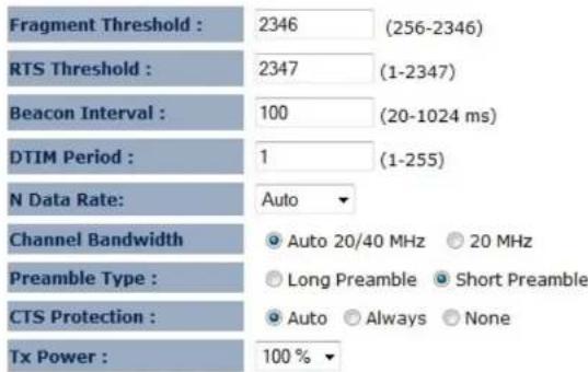 Fragment Threshold : 2346 (256-2346) RTS Threshold : 2347 (1-2347) Beacon Interval : 100 (20-1024 ms) DTIM Period : 1 (1-255) N Data Rate: Auto Channel Bandwidth Auto 20/40 MHz 20 MHz Preamble Type : Long Preamble Short Preamble CTS Protection : Auto Always None Tx Power : 100 %