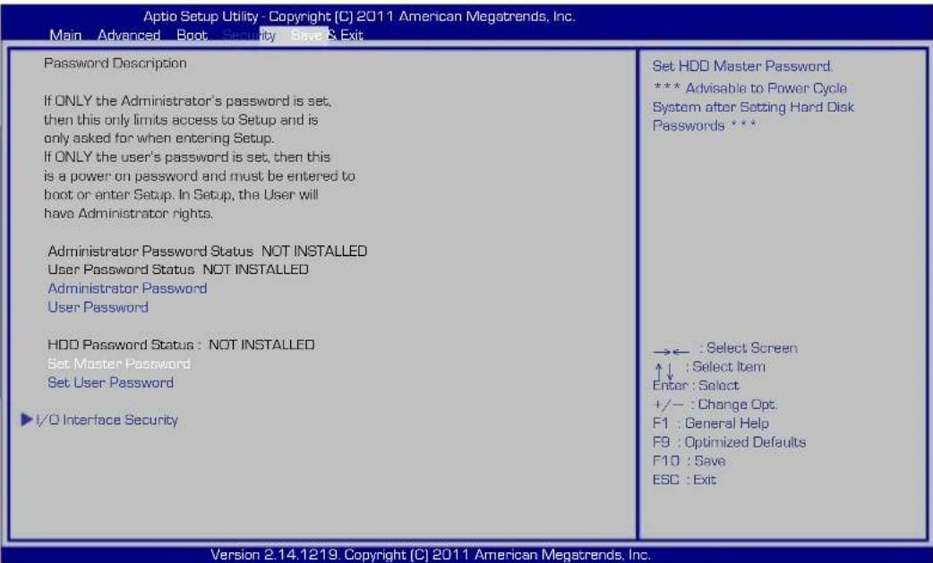 Aptio Setup Utility - Copyright (C) 2011 American Megatrends, Inc. Main Advanced Boot Security Save & Exit Password Description If ONLY the Administrator's password is set, then this only limits access to Setup and is only asked for when entering Setup. If ONLY the user's password is set, then this is a power on password and must be entered to boot or enter Setup. In Setup, the User will have Administrator rights. Administrator Password Status NOT INSTALLED User Password Status NOT INSTALLED Administrator Password User Password HDD Password Status : NOT INSTALLED Set Master Password Set User Password ✓/0 Interface Security Set HDD Master Password. *** Advisable to Power Cycle System after Setting Hard Disk Passwords *** →← : Select Screen ↑↓ : Select Item Enter : Select +/- : Change Opt. F1 : General Help F9 : Optimized Defaults F10 : Save ESC : Exit Version 2.14.1219. Copyright (C) 2011 American Megatrends, Inc.