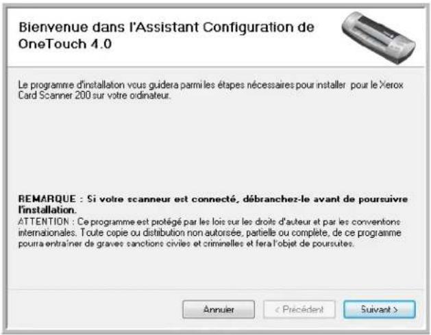 Bienvenue dans l'Assistant Configuration de OneTouch 4.0 Le programme d'installation vous guidera parmi les étapes nécessaires pour installer pour le Xerox Card Scanner 200 sur votre ordinateur. REMARQUE : Si votre scanneur est connecté, débranchez-le avant de poursuivre l'installation. ATTENTION : Ce programme est protégé par les lois sur les droits d'auteur et par les conventions internationales. Toute copie ou distribution non autorisée, partielle ou complète, de ce programme pourra entrainer de graves sanctions civiles et criminelles et fera l'objet de poursutes. Annuler < Précédent Suivant >