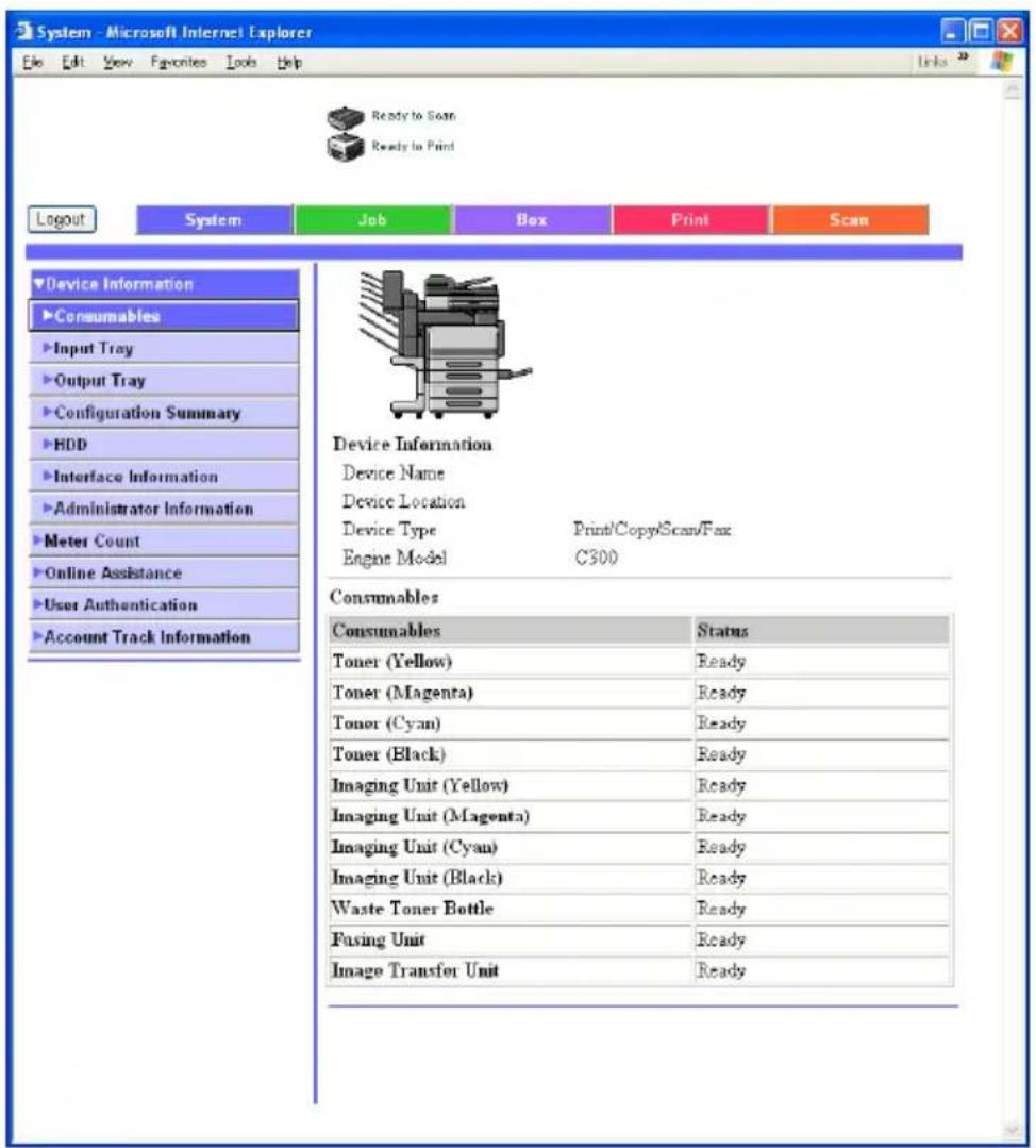 System - Microsoft Internet Explorer File Edit View Favorites Tools Help Ready to Scan Ready to Print Logout System Job Box Print Scan Device Information Consumables Input Tray Output Tray Configuration Summary HDD Interface Information Administrator Information Meter Count Online Assistance User Authentication Account Track Information Device Information Device Name Device Location Device Type Print/Copy/Scan/Fax Engine Model C300 Consumables Consumables Status Toner (Yellow) Ready Toner (Magenta) Ready Toner (Cyan) Ready Toner (Black) Ready Imaging Unit (Yellow) Ready Imaging Unit (Magenta) Ready Imaging Unit (Cyan) Ready Imaging Unit (Black) Ready Waste Toner Bottle Ready Fusing Unit Ready Image Transfer Unit Ready