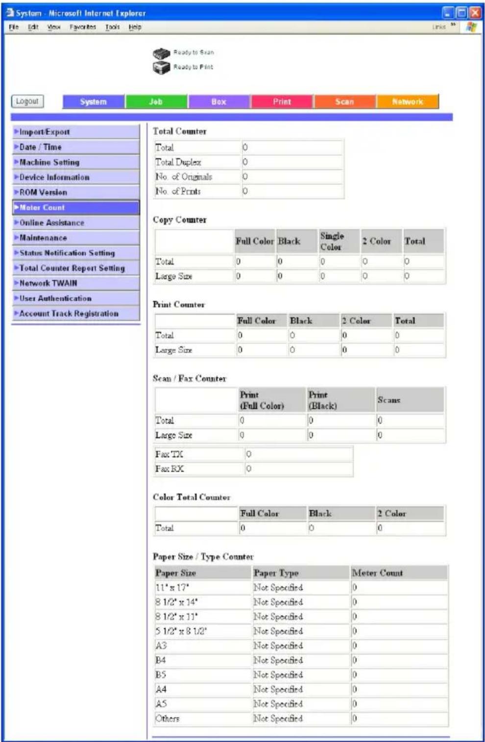 System - Microsoft Internet Explorer File Edit View Favorites Tools Help Ready to Scan Ready to Print Logout System Job Box Print Scan Network Import/Export Date / Time Machine Setting Device Information ROM Version Meter Count Online Assistance Maintenance Status Notification Setting Total Counter Report Setting Network TWAIN User Authentication Account Track Registration Total Counter Total 0 Total Duplex 0 No. of Originals 0 No. of Prints 0 Copy Counter Full Color Black Single Color 2 Color Total Total 0 0 0 0 0 Large Size 0 0 0 0 0 Print Counter Full Color Black 2 Color Total Total 0 0 0 0 Large Size 0 0 0 0 Scan / Fax Counter Print (Full Color) Print (Black) Scans Total 0 0 0 Large Size 0 0 0 Fax TX 0 Fax RX 0 Color Total Counter Full Color Black 2 Color Total 0 0 0 Paper Size / Type Counter Paper Size Paper Type Meter Count 11* x 17* Not Specified 0 8 1/2* x 14* Not Specified 0 8 1/2* x 11* Not Specified 0 5 1/2* x 8 1/2* Not Specified 0 A3 Not Specified 0 B4 Not Specified 0 B5 Not Specified 0 A4 Not Specified 0 A5 Not Specified 0 Others Not Specified 0