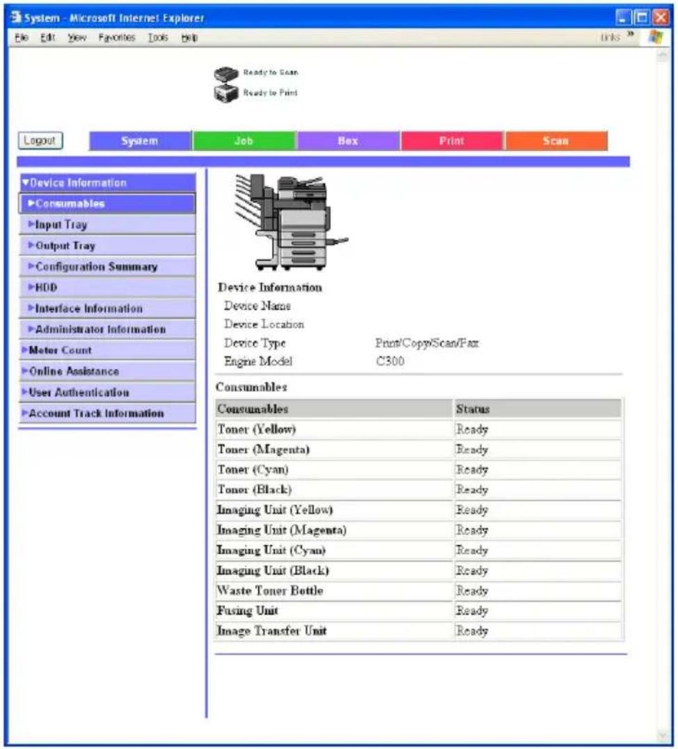 System - Microsoft Internet Explorer File Edit View Favorites Tools Help Ready to Scan Ready to Print Logout System Job Box Print Scan Device Information Consumables Input Tray Output Tray Configuration Summary HDD Interface Information Administrator Information Meter Count Online Assistance User Authentication Account Track Information Device Information Device Name Device Location Device Type Print/Copy/Scan/Fax Engine Model C300 Consumables Consumables Status Toner (Yellow) Ready Toner (Magenta) Ready Toner (Cyan) Ready Toner (Black) Ready Imaging Unit (Yellow) Ready Imaging Unit (Magenta) Ready Imaging Unit (Cyan) Ready Imaging Unit (Black) Ready Waste Toner Bottle Ready Fusing Unit Ready Image Transfer Unit Ready