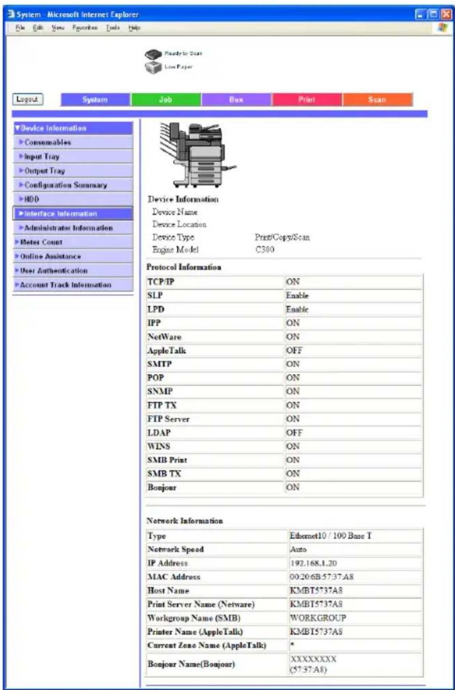 System - Microsoft Internet Explorer File Edit View Favorites Tools Help Ready to Scan Low Paper Logout System Job Box Print Scan Device Information Consumables Input Tray Output Tray Configuration Summary HDD Interface Information Administrator Information Meter Count Online Assistance User Authentication Account Track Information Device Information Device Name Device Location Device Type Print/Copy/Scan Engine Model C300 Protocol Information TCP/IP ON SLP Enable LPD Enable IPP ON NetWare ON AppleTalk OFF SMTP ON POP ON SNMP ON FTP TX ON FTP Server ON LDAP OFF WINS ON SMB Print ON SMB TX ON Bonjour ON Network Information Type Ethernet10 / 100 Base T Network Speed Auto IP Address 192.168.1.20 MAC Address 00:20:6B:57:37:A8 Host Name KMBT5737A8 Print Server Name (Netware) KMBT5737A8 Workgroup Name (SMB) WORKGROUP Printer Name (AppleTalk) KMBT5737A8 Current Zone Name (AppleTalk) * Bonjour Name(Bonjour) XXXXXXXX (57:37:A8)