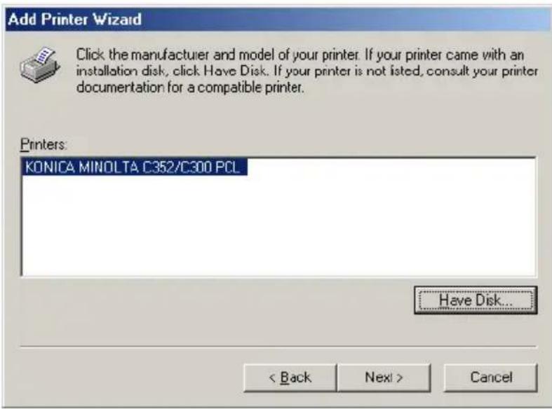 Add Printer Wizard Click the manufacturer and model of your printer. If your printer came with an installation disk, click Have Disk. If your printer is not listed, consult your printer documentation for a compatible printer. Printers: KONICA MINOLTA C352/C300 PCL Have Disk... < Back Next > Cancel