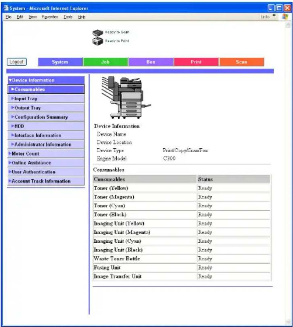 System - Microsoft Internet Explorer File Edit View Favorites Tools Help Ready to Scan Ready to Print Logout System Job Box Print Scan Device Information Consumables Input Tray Output Tray Configuration Summary HDD Interface Information Administrator Information Meter Count Online Assistance User Authentication Account Track Information Device Information Device Name Device Location Device Type Print/Copy/Scan/Fax Engine Model C300 Consumables Consumables Status Toner (Yellow) Ready Toner (Magenta) Ready Toner (Cyan) Ready Toner (Black) Ready Imaging Unit (Yellow) Ready Imaging Unit (Magenta) Ready Imaging Unit (Cyan) Ready Imaging Unit (Black) Ready Waste Toner Bottle Ready Fusing Unit Ready Image Transfer Unit Ready