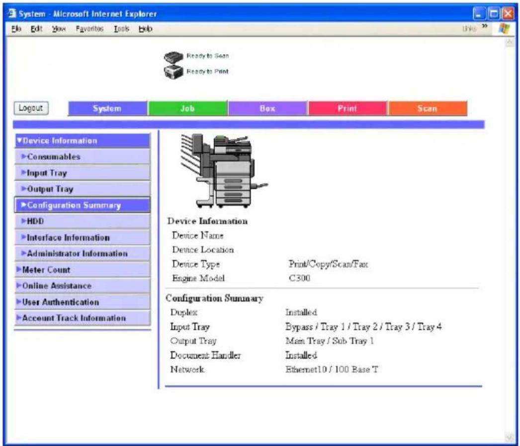 System - Microsoft Internet Explorer File Edit View Favorites Tools Help Ready to Scan Ready to Print Logout System Job Box Print Scan Device Information Consumables Input Tray Output Tray Configuration Summary HDD Interface Information Administrator Information Meter Count Online Assistance User Authentication Account Track Information Device Information Device Name Device Location Device Type Print/Copy/Scan/Fax Engine Model C300 Configuration Summary Duplex Installed Input Tray Bypass / Tray 1 / Tray 2 / Tray 3 / Tray 4 Output Tray Main Tray / Sub Tray 1 Document Handler Installed Network Ethernet10 / 100 Base T