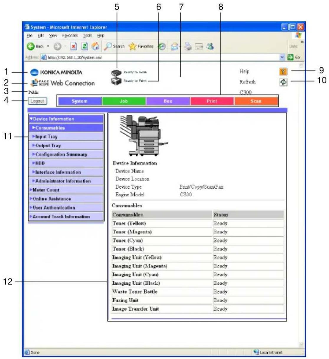 System - Microsoft Internet Explorer File Edit View Favorites Tools Help Back Search Favorites Address http://192.168.1.20/system.xml IKONICA MINOLTA PAGE SCORE Web Connection Ready to Scan Ready to Print Help Refresh C300 1 2 3 4 Layout System Job Box Print Scan Device Information Consumables Input Tray Output Tray Configuration Summary HDD Interface Information Administrator Information Motor Count Online Assistance User Authentication Account Track Information Device Information Device Name Device Location Device Type Print/Copy/Scan/Fax Engine Model C300 Consumables Consumables Status Toner (Yellow) Ready Toner (Magenta) Ready Toner (Cyan) Ready Toner (Black) Ready Imaging Unit (Yellow) Ready Imaging Unit (Magenta) Ready Imaging Unit (Cyan) Ready Imaging Unit (Black) Ready Waste Toner Bottle Ready Fusing Unit Ready Image Transfer Unit Ready
