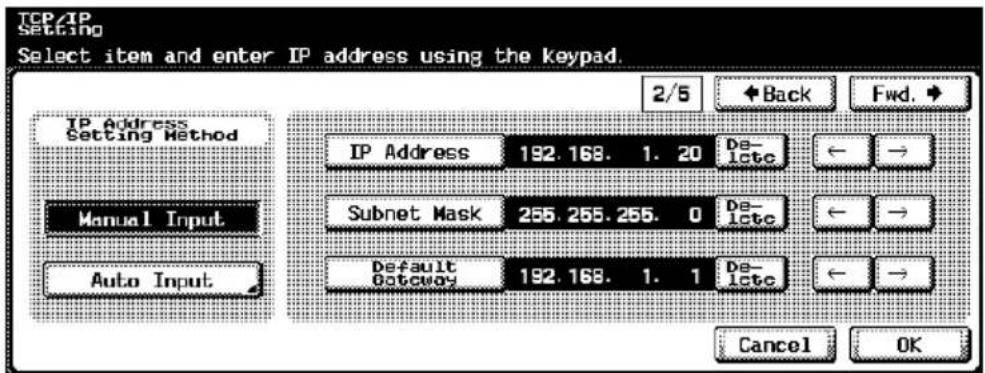 TCP/IP Setting Select item and enter IP address using the keypad. IP Address Setting Method Manual Input Auto Input 2/5 Back Fwd. IP Address 192.168. 1. 20 De- late Subnet Mask 255.255.255. 0 De- late Default Gateway 192.168. 1. 1 De- late Cancel OK