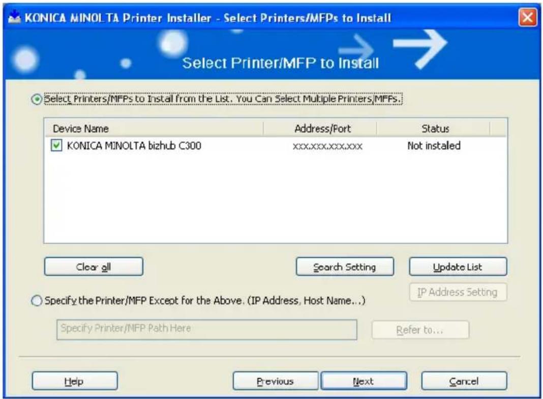 KONICA MINOLTA Printer Installer - Select Printers/MFPs to Install Select Printer/MFP to Install Select Printers/MFPs to Install from the List. You Can Select Multiple Printers/MFPs. Device Name Address/Port Status KONICA MINOLTA bizhub C300 xxx,xxx,xxx,xxx Not installed Clear all Search Setting Update List Specify the Printer/MFP Except for the Above. (IP Address, Host Name...) Specify Printer/MFP Path Here Refer to... Help Previous Next Cancel