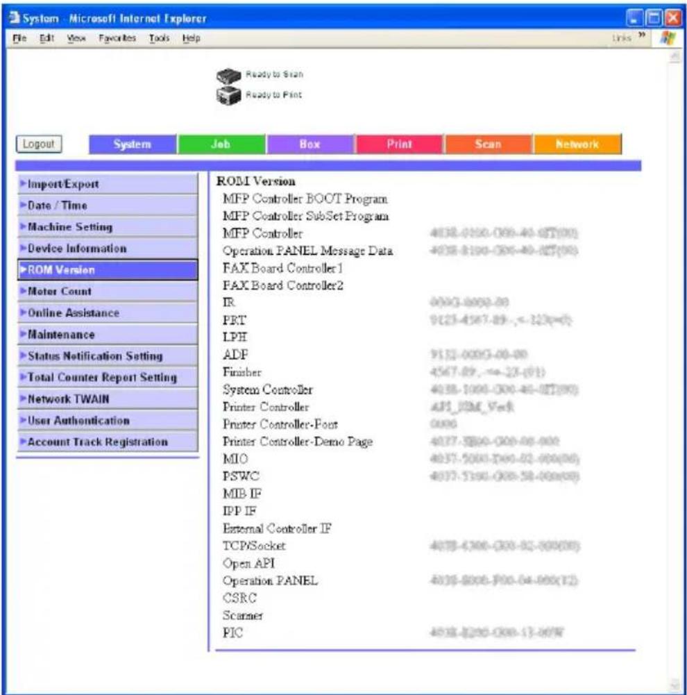 System - Microsoft Internet Explorer File Edit View Favorites Tools Help Ready to Scan Ready to Print Logout System Job Box Print Scan Network Import/Export Date / Time Machine Setting Device Information ROM Version Motor Count Online Assistance Maintenance Status Notification Setting Total Counter Report Setting Network TWAIN User Authentication Account Track Registration ROM Version MFP Controller BOOT Program MFP Controller Subset Program MFP Controller 4038-0100-009-40-027(00) Operation PANEL Message Data 4038-0100-009-40-027(00) FAX Board Controller 1 FAX Board Controller 2 IR 0003-0003-00 PRT 9123-4567-89,-=323(-0) LPH ADF 9132-0003-00-00 Finisher 4567-89,-=23-(91) System Controller 4038-1000-009-40-027(90) Printer Controller API_BSM_VedR Printer Controller-Foot 0006 Printer Controller-Demo Page 4037-5200-009-06-000 MIO 4037-5200-009-02-000(06) PSWC 4037-5190-009-58-000(08) MIB IF IPP IF External Controller IF TCP/Socket 4038-6306-309-82-888(88) Open API Operation PANEL 4038-8206-909-64-888(12) CSRC Scamer PIC 4038-8206-309-17-88W