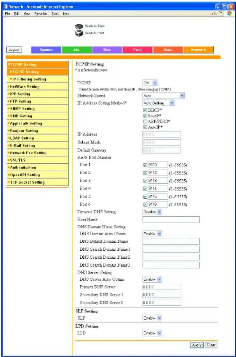 Network - Microsoft Internet Explorer File Edit View Favorites Tools Help Ready to Scan Ready to Print Logout System Job Box Print Scan Network TCP/IP Setting * is reflected after asset TCP/IP ON (Turn the audio switch OFF, and then ON , when changing TCP/IP.) Network Speed Auto IP Address Setting Method* Auto Setting DHCP* BootP* ARP/PING* Auto IP* IP Address 0.0.0.0 Subset Mark 0.0.0.0 Default Gateway 0.0.0.0 RAW Port Number Port 1 9100 (1-65535) Port 2 9112 (1-65535) Port 3 9113 (1-65535) Port 4 9114 (1-65535) Port 5 9115 (1-65535) Port 6 9118 (1-65535) Dynamic DNS Setting Disable Host Name DNS Domain Name Setting Enable DNS Domain Auto Obtain DNS Default Domain Name DNS Search Domain Name1 DNS Search Domain Name2 DNS Search Domain Name3 DNS Server Setting DNS Server Auto Obtain Enable Primary DNS Server 0.0.0.0 Secondary DNS Server1 0.0.0.0 Secondary DNS Server2 0.0.0.0 SLP Setting SLP Enable LPD Setting LPD Enable Apply Clear