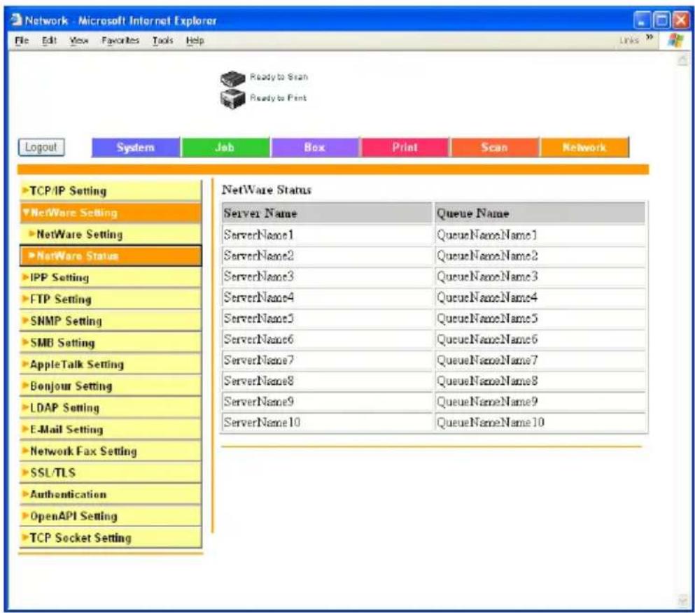 Network - Microsoft Internet Explorer File Edit View Favorites Tools Help Ready to Scan Ready to Print Logout System Job Box Print Scan Network TCP/IP Setting NetWare Setting NetWare Setting NetWare Status IPP Setting FTP Setting SNMP Setting SMB Setting AppleTalk Setting Bonjour Setting LDAP Setting E-Mail Setting Network Fax Setting SSL/TLS Authentication OpenAPI Setting TCP Socket Setting NetWare Status Server Name Queue Name ServerName1 QueueNameName1 ServerName2 QueueNameName2 ServerName3 QueueNameName3 ServerName4 QueueNameName4 ServerName5 QueueNameName5 ServerName6 QueueNameName6 ServerName7 QueueNameName7 ServerName8 QueueNameName8 ServerName9 QueueNameName9 ServerName10 QueueNameName10