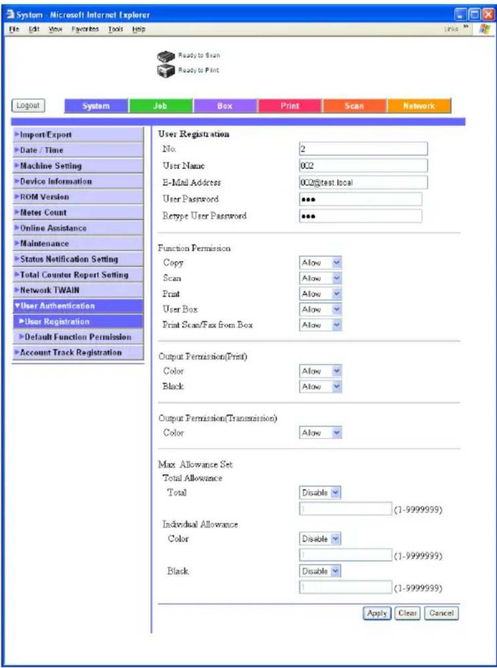 System - Microsoft Internet Explorer File Edit View Favorites Tools Help Ready to Scan Ready to Print Logout System Job Box Print Scan Network Import/Export Date / Time Machine Setting Device Information ROM Version Meter Count Online Assistance Maintenance Status Notification Setting Total Counter Report Setting Network TWAIN User Authentication User Registration Default Function Permission Account Track Registration User Registration No. 2 User Name 002 E-Mail Address 002@test.local User Password *** Retype User Password *** Function Permission Copy Allow Scan Allow Print Allow User Box Allow Print Scan/Fax from Box Allow Output Permission(Print) Color Allow Black Allow Output Permission(Transmission) Color Allow Max Allowance Set Total Allowance Total Disable 1 (1-9999999) Individual Allowance Color Disable 1 (1-9999999) Black Disable 1 (1-9999999) Apply Clear Cancel
