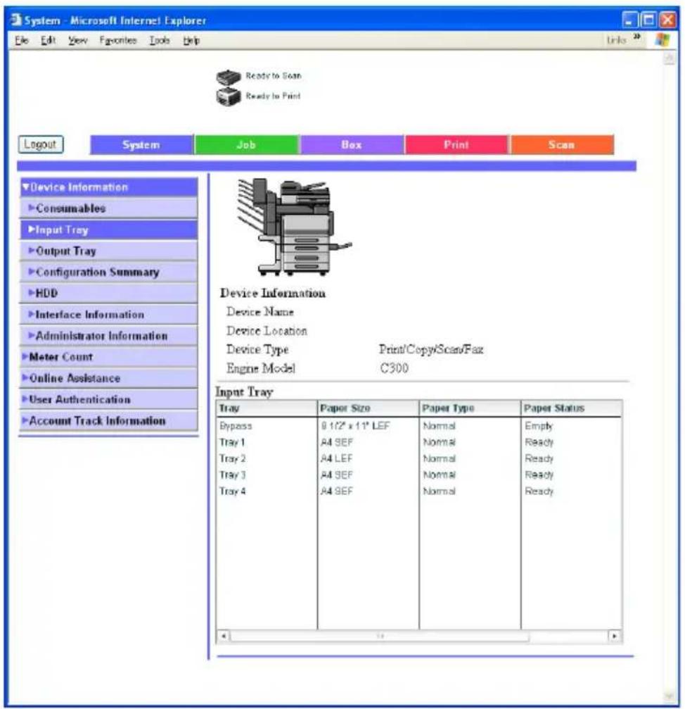 System - Microsoft Internet Explorer File Edit View Favorites Tools Help Ready to Scan Ready to Print Logout System Job Box Print Scan Device Information Consumables Input Tray Output Tray Configuration Summary HDD Interface Information Administrator Information Meter Count Online Assistance User Authentication Account Track Information Device Information Device Name Device Location Device Type Print/Copy/Scan/Fax Engine Model C300 Input Tray Tray Paper Size Paper Type Paper Status Bypass 8 1/2" x 11" LEF Normal Empty Tray 1 A4 SEF Normal Ready Tray 2 A4 LEF Normal Ready Tray 3 A4 SEF Normal Ready Tray 4 A4 SEF Normal Ready