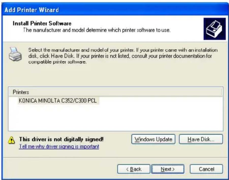 Add Printer Wizard Install Printer Software The manufacturer and model determine which printer software to use. Select the manufacturer and model of your printer. If your printer came with an installation disk, click Have Disk. If your printer is not listed, consult your printer documentation for compatible printer software. Printers KONICA MINOLTA C352/C300 PCL This driver is not digitally signed! Tell me why driver signing is important Windows Update Have Disk... < Back Next > Cancel