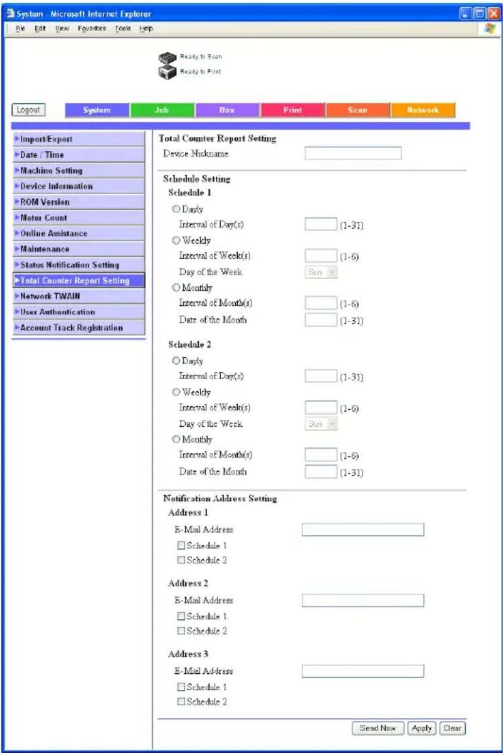 System - Microsoft Internet Explorer File Edit View Favorites Tools Help Ready to Scan Ready to Pilot Logout System Job Box Print Scan Network Import/Export Date / Time Machine Setting Device Information ROM Version Motor Count Online Assistance Maintenance Status Notification Setting Total Counter Report Setting Network TWAIN User Authentication Account Track Registration Total Counter Report Setting Device Nickname Schedule Setting Schedule 1 ○ Dayly Interval of Day(s) (1-31) ○ Weekly Interval of Week(s) (1-6) Day of the Week Sun ○ Monthly Interval of Month(s) (1-6) Date of the Month (1-31) Schedule 2 ○ Dayly Interval of Day(s) (1-31) ○ Weekly Interval of Week(s) (1-6) Day of the Week Sun ○ Monthly Interval of Month(s) (1-6) Date of the Month (1-31) Notification Address Setting Address 1 E-Mail Address Schedule 1 Schedule 2 Address 2 E-Mail Address Schedule 1 Schedule 2 Address 3 E-Mail Address Schedule 1 Schedule 2 Send Now Apply Clear
