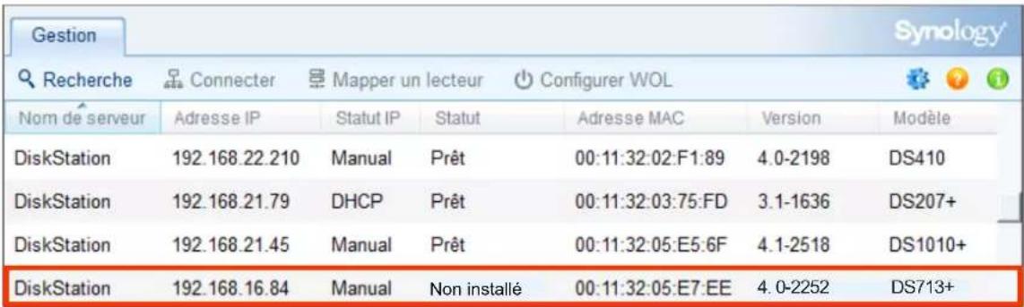 Gestion Synology Recherche Connecter Mapper un lecteur Configurer WOL Nom de serveur Adresse IP Statut IP Statut Adresse MAC Version Modèle DiskStation 192.168.22.210 Manual Prêt 00:11:32:02:F1:89 4.0-2198 DS410 DiskStation 192.168.21.79 DHCP Prêt 00:11:32:03:75:FD 3.1-1636 DS207+ DiskStation 192.168.21.45 Manual Prêt 00:11:32:05:E5:6F 4.1-2518 DS1010+ DiskStation 192.168.16.84 Manual Non installé 00:11:32:05:E7:EE 4.0-2252 DS713+