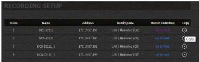 RECORDING SETUP Index Name Address Used/Quote Motion Detection Copy 1 DGS-5211L 172.19.57.190 L86 / Unlimited (GB) Go to Web 2 DGS-5221L 172.19.57.193 L86 / Unlimited (GB) Go to Web Copy 3 DGS-5222L_1 172.19.57.191 L46 / Unlimited (GB) Go to Web 4 DGS-5211L_1 172.19.57.194 L36 / Unlimited (GB) Go to Web Copy